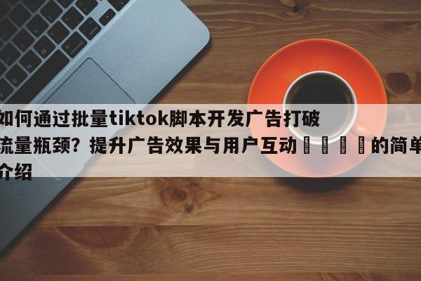 如何通过批量tiktok脚本开发广告打破流量瓶颈?提升广告效果与用户互动🎯的简单介绍