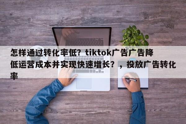 怎样通过转化率低？tiktok广告广告降低运营成本并实现快速增长？，投放广告转化率