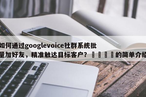 如何通过googlevoice社群系统批量加好友，精准触达目标客户？🎯的简单介绍