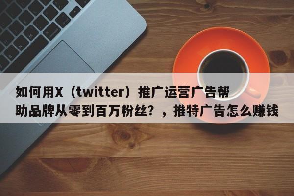 如何用X(twitter)推广运营广告帮助品牌从零到百万粉丝?,推特广告怎么赚钱