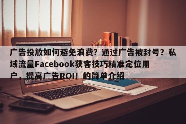 广告投放如何避免浪费？通过广告被封号？私域流量Facebook获客技巧精准定位用户，提高广告ROI！的简单介绍