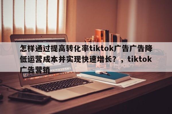 怎样通过提高转化率tiktok广告广告降低运营成本并实现快速增长?,tiktok广告营销