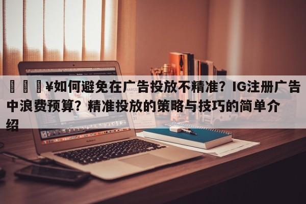 💥如何避免在广告投放不精准?IG注册广告中浪费预算?精准投放的策略与技巧的简单介绍