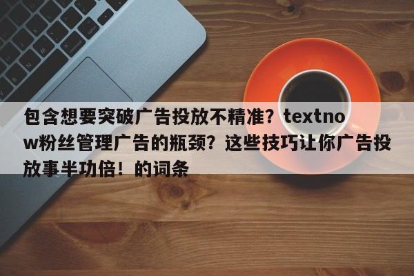 包含想要突破广告投放不精准?textnow粉丝管理广告的瓶颈?这些技巧让你广告投放事半功倍!的词条