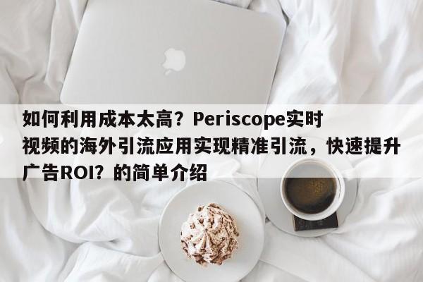 如何利用成本太高？Periscope实时视频的海外引流应用实现精准引流，快速提升广告ROI？的简单介绍