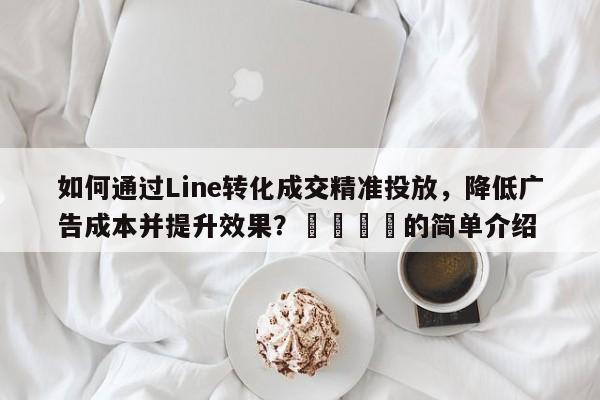 如何通过Line转化成交精准投放，降低广告成本并提升效果？🚀的简单介绍
