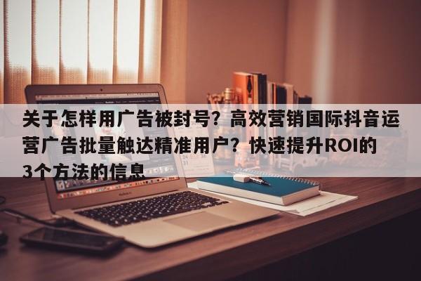 关于怎样用广告被封号?高效营销国际抖音运营广告批量触达精准用户?快速提升ROI的3个方法的信息