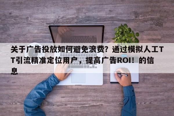 关于广告投放如何避免浪费？通过模拟人工TT引流精准定位用户，提高广告ROI！的信息