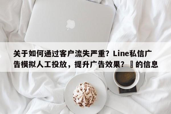 关于如何通过客户流失严重？Line私信广告模拟人工投放，提升广告效果？⚡的信息