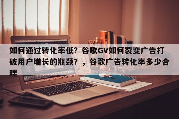 如何通过转化率低?谷歌GV如何裂变广告打破用户增长的瓶颈?,谷歌广告转化率多少合理