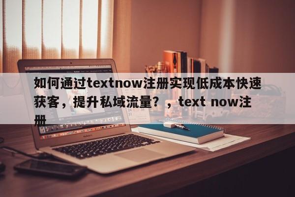 如何通过textnow注册实现低成本快速获客，提升私域流量？，text now注册
