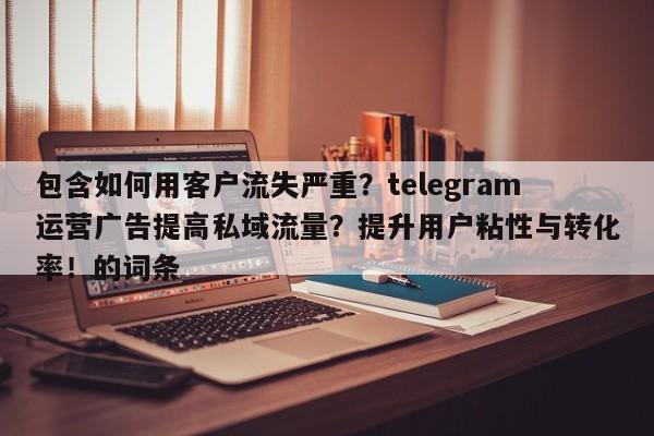 包含如何用客户流失严重?telegram运营广告提高私域流量?提升用户粘性与转化率!的词条