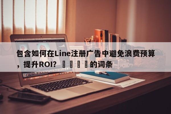 包含如何在Line注册广告中避免浪费预算，提升ROI？📣的词条