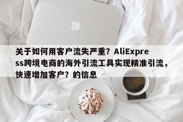 关于如何用客户流失严重?AliExpress跨境电商的海外引流工具实现精准引流,快速增加客户?的信息