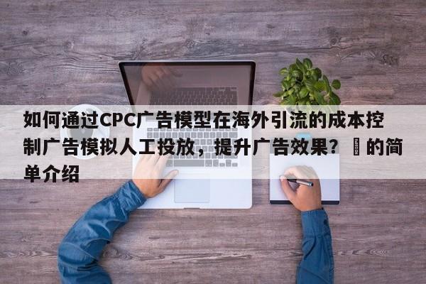 如何通过CPC广告模型在海外引流的成本控制广告模拟人工投放，提升广告效果？⚡的简单介绍