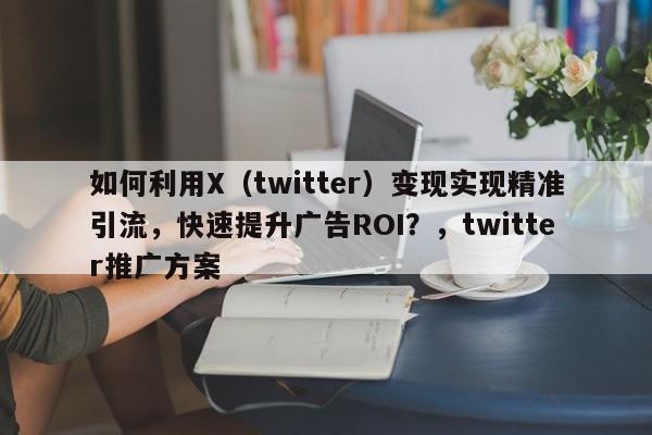 如何利用X（twitter）变现实现精准引流，快速提升广告ROI？，twitter推广方案