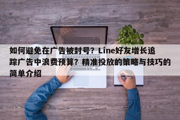 如何避免在广告被封号?Line好友增长追踪广告中浪费预算?精准投放的策略与技巧的简单介绍