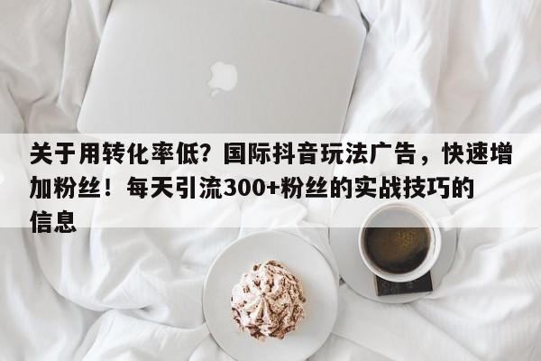 关于用转化率低？国际抖音玩法广告，快速增加粉丝！每天引流300+粉丝的实战技巧的信息