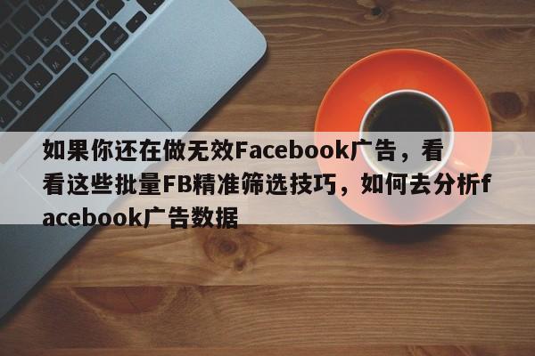 如果你还在做无效Facebook广告，看看这些批量FB精准筛选技巧，如何去分析facebook广告数据