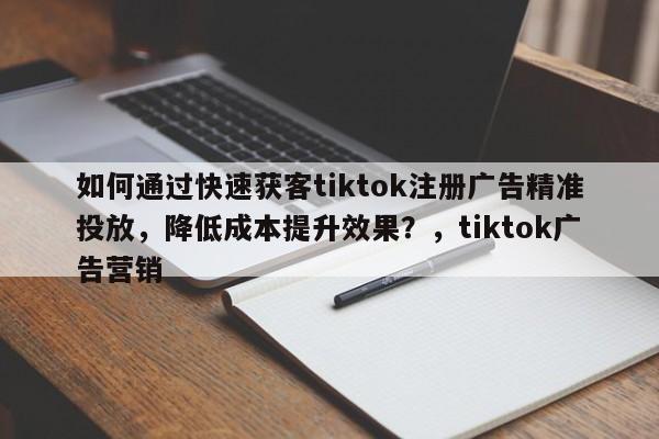 如何通过快速获客tiktok注册广告精准投放，降低成本提升效果？，tiktok广告营销