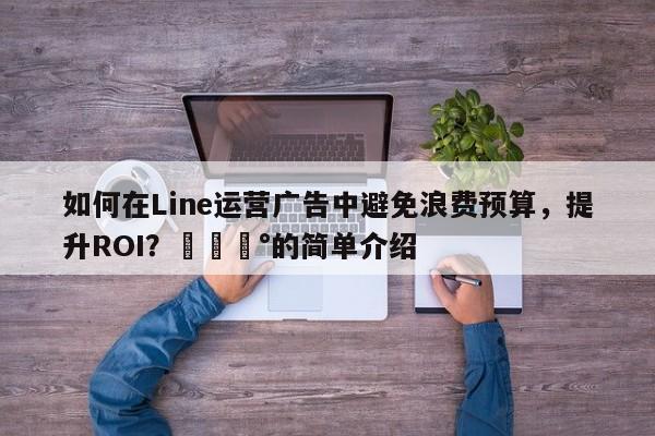 如何在Line运营广告中避免浪费预算，提升ROI？💰的简单介绍