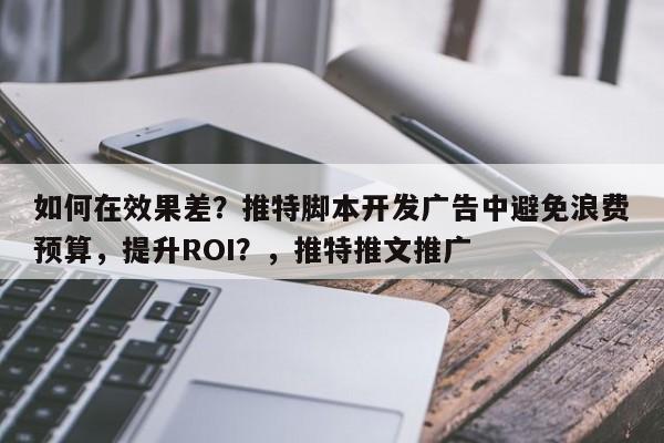 如何在效果差？推特脚本开发广告中避免浪费预算，提升ROI？，推特推文推广