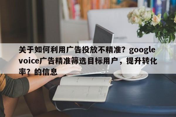 关于如何利用广告投放不精准？googlevoice广告精准筛选目标用户，提升转化率？的信息