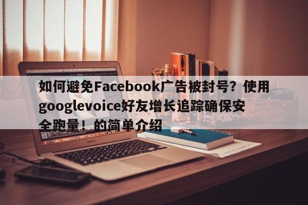 如何避免Facebook广告被封号?使用googlevoice好友增长追踪确保安全跑量!的简单介绍