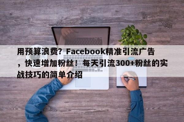用预算浪费？Facebook精准引流广告，快速增加粉丝！每天引流300+粉丝的实战技巧的简单介绍