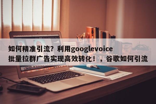 如何精准引流？利用googlevoice批量拉群广告实现高效转化！，谷歌如何引流