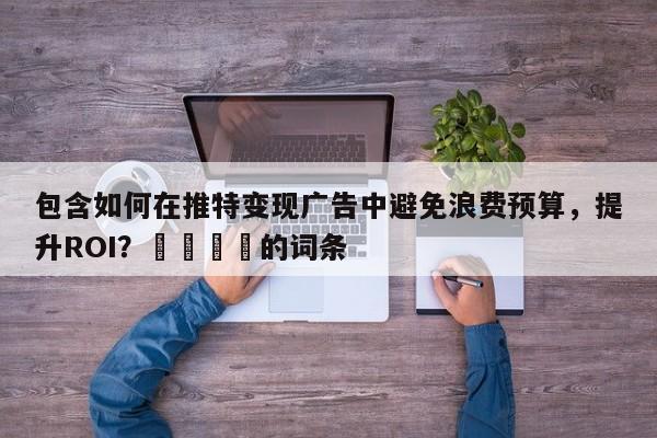 包含如何在推特变现广告中避免浪费预算，提升ROI？📌的词条