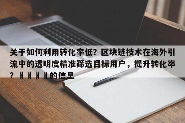 关于如何利用转化率低？区块链技术在海外引流中的透明度精准筛选目标用户，提升转化率？🎯的信息