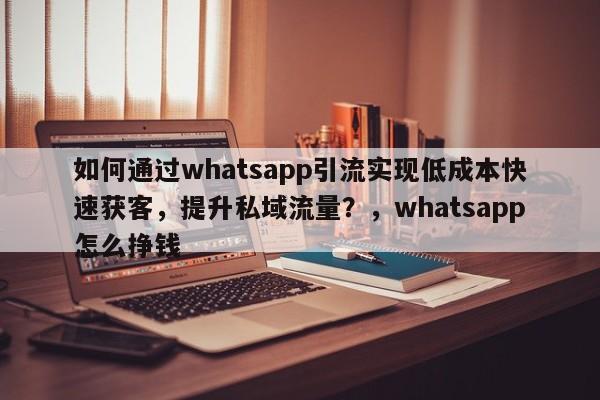如何通过whatsapp引流实现低成本快速获客，提升私域流量？，whatsapp怎么挣钱