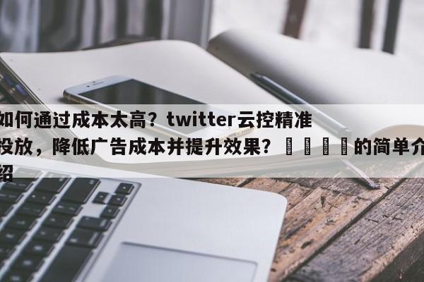 如何通过成本太高？twitter云控精准投放，降低广告成本并提升效果？📈的简单介绍