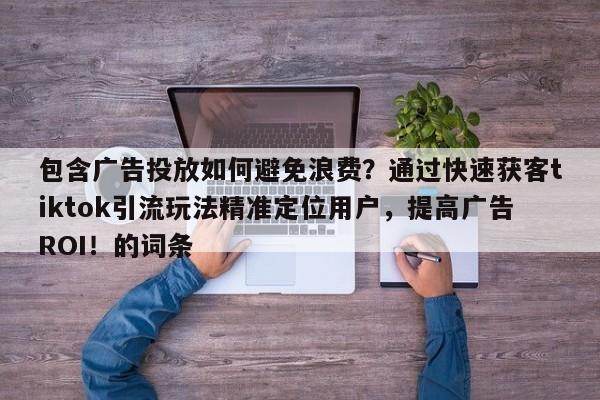 包含广告投放如何避免浪费？通过快速获客tiktok引流玩法精准定位用户，提高广告ROI！的词条