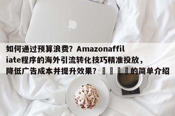 如何通过预算浪费？Amazonaffiliate程序的海外引流转化技巧精准投放，降低广告成本并提升效果？📌的简单介绍