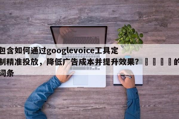 包含如何通过googlevoice工具定制精准投放，降低广告成本并提升效果？🎯的词条