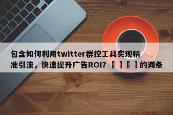 包含如何利用twitter群控工具实现精准引流，快速提升广告ROI？📣的词条