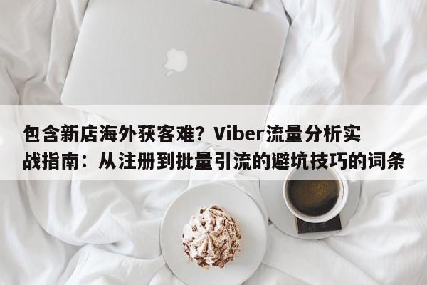 包含新店海外获客难?Viber流量分析实战指南:从注册到批量引流的避坑技巧的词条