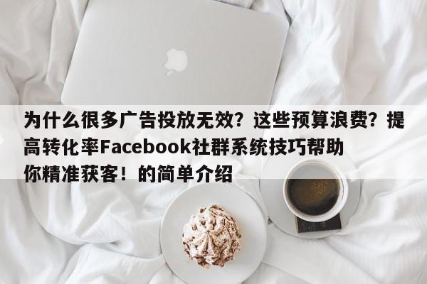 为什么很多广告投放无效?这些预算浪费?提高转化率Facebook社群系统技巧帮助你精准获客!的简单介绍