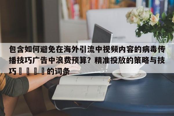 包含如何避免在海外引流中视频内容的病毒传播技巧广告中浪费预算?精准投放的策略与技巧📣的词条