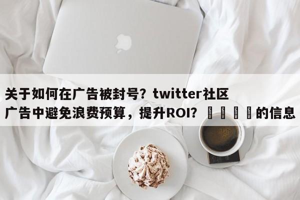 关于如何在广告被封号？twitter社区广告中避免浪费预算，提升ROI？🎯的信息