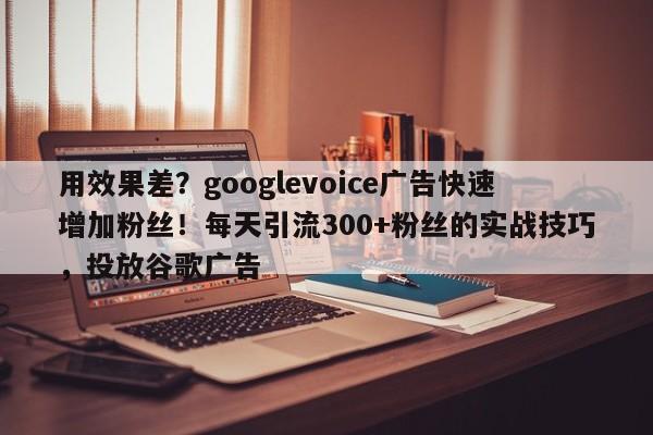 用效果差?googlevoice广告快速增加粉丝!每天引流300+粉丝的实战技巧,投放谷歌广告