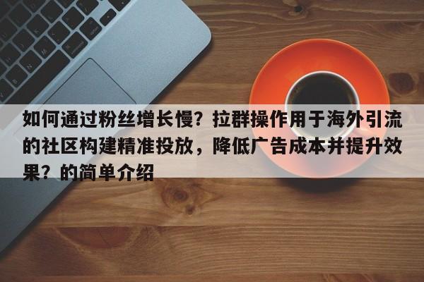 如何通过粉丝增长慢?拉群操作用于海外引流的社区构建精准投放,降低广告成本并提升效果?的简单介绍