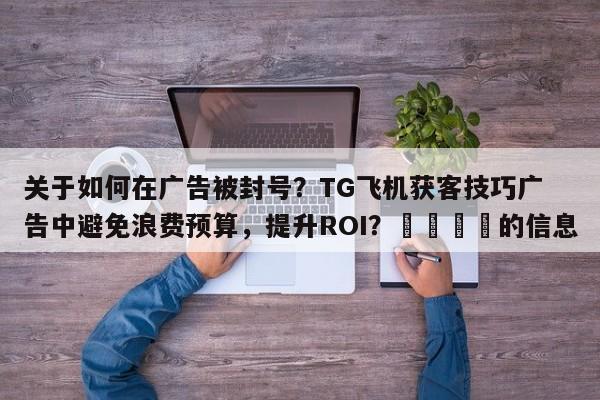 关于如何在广告被封号？TG飞机获客技巧广告中避免浪费预算，提升ROI？💡的信息