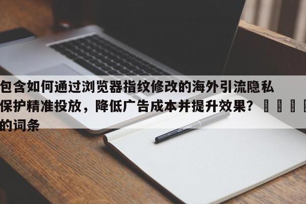 包含如何通过浏览器指纹修改的海外引流隐私保护精准投放，降低广告成本并提升效果？🎯的词条
