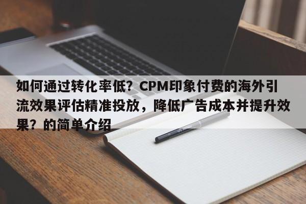 如何通过转化率低？CPM印象付费的海外引流效果评估精准投放，降低广告成本并提升效果？的简单介绍