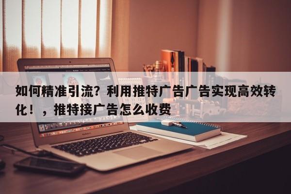 如何精准引流?利用推特广告广告实现高效转化!,推特接广告怎么收费