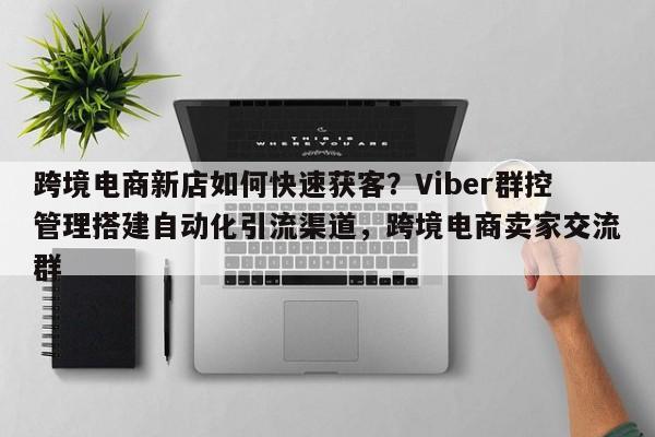 跨境电商新店如何快速获客？Viber群控管理搭建自动化引流渠道，跨境电商卖家交流群