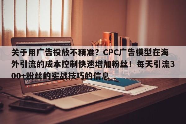 关于用广告投放不精准?CPC广告模型在海外引流的成本控制快速增加粉丝!每天引流300+粉丝的实战技巧的信息
